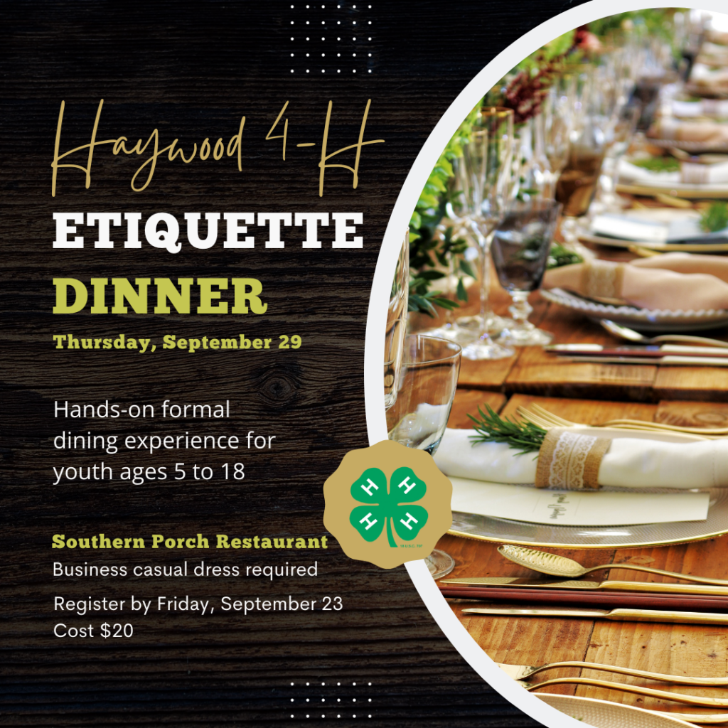 Haywood 4-H Etiqutte Dinner. Thursday, September 29. Hands-on formal dining experience for youth ages 5 to 18. Southern porch restaurant, business casual dress required. Register by Friday, September 23, Cost $20.